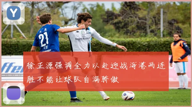 徐正源强调全力以赴迎战海港两连胜不能让球队自满骄傲